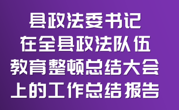 县政法委书记在全县政法队伍教育整顿总结大会上的工作总结报告